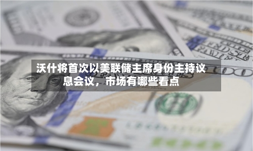 沃什将首次以美联储主席身份主持议息会议，市场有哪些看点