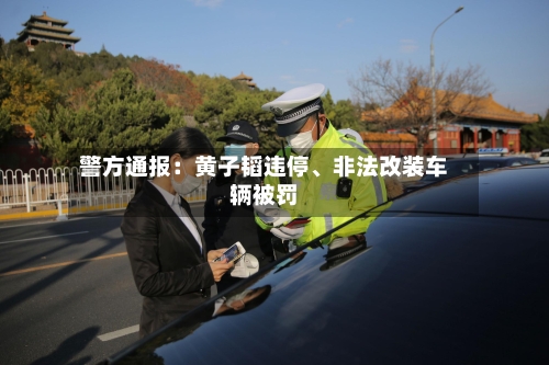警方通报：黄子韬违停、非法改装车辆被罚