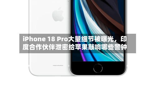 iPhone 18 Pro大量细节被曝光,印度合作伙伴泄密给苹果敲响哪些警钟