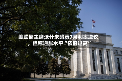 美联储主席沃什未暗示7月利率决议，但称通胀水平“依旧过高	”-第1张图片