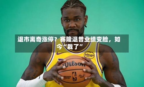 退市离奇涨停？赛隆退曾业绩变脸，如今“栽了”
