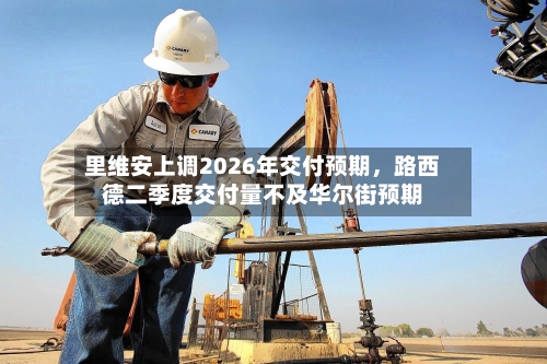 里维安上调2026年交付预期,路西德二季度交付量不及华尔街预期