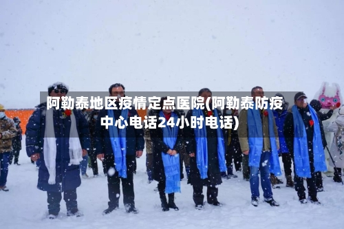 阿勒泰地区疫情定点医院(阿勒泰防疫中心电话24小时电话)