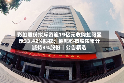 彩虹股份拟斥资逾19亿元收购虹阳显示33.42%股权；德邦科技股东累计减持3%股份｜公告精选