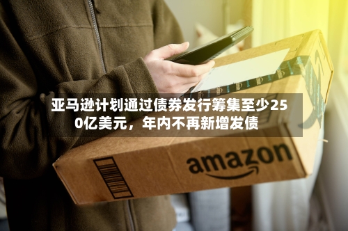 亚马逊计划通过债券发行筹集至少250亿美元，年内不再新增发债