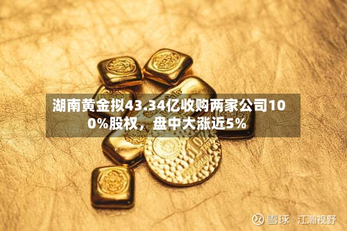 湖南黄金拟43.34亿收购两家公司100%股权,盘中大涨近5%