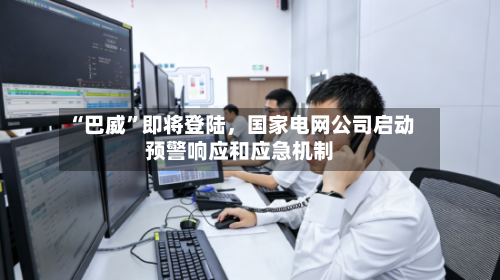 “巴威”即将登陆,国家电网公司启动预警响应和应急机制