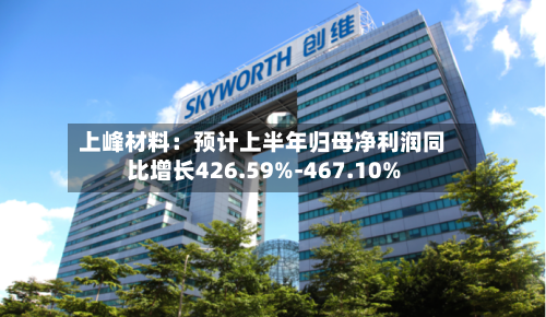 上峰材料:预计上半年归母净利润同比增长426.59%-467.10%