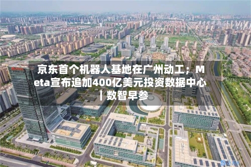 京东首个机器人基地在广州动工;Meta宣布追加400亿美元投资数据中心|数智早参