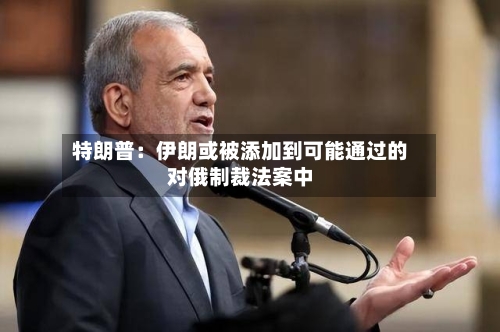 特朗普:伊朗或被添加到可能通过的对俄制裁法案中