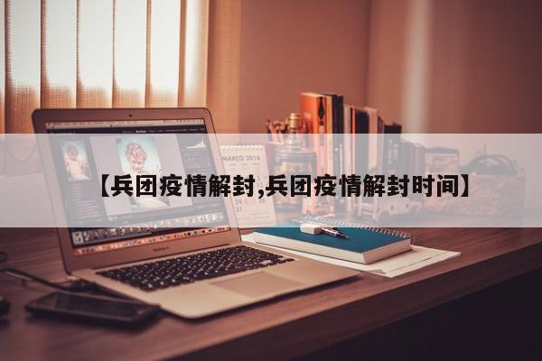 【兵团疫情解封,兵团疫情解封时间】